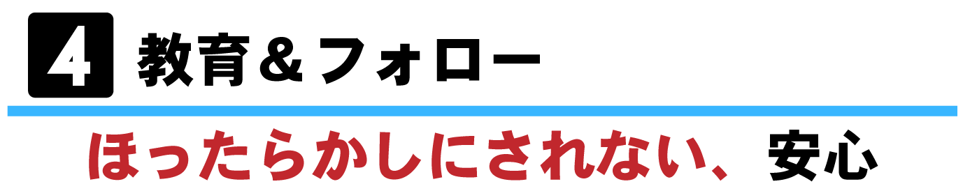 ④教育＆フォローーほったらかしにされない、安心