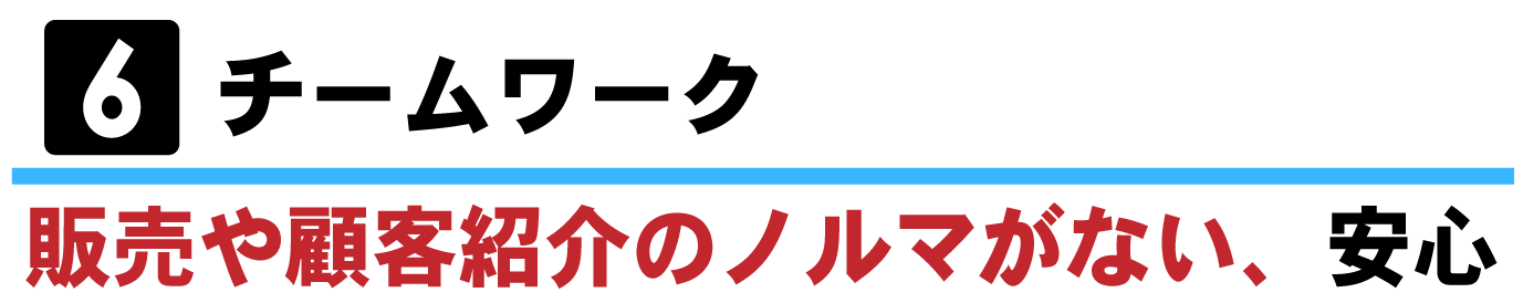 ⑥チームワークー販売や顧客紹介のノルマがない、安心