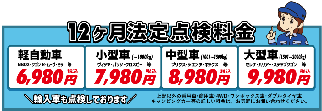 12ヶ月法定点検料金
【軽自動車　6,980円(税込)】NBOX･タント･ルークス･ミラ･ワゴンR･ムーヴ等
【小型車　7,980円(税込)】(～1000kg)ヴィッツ･スイフト･パッソ･ブーン･クロスビー等
【中型車　8,980円(税込)】(1001～1500kg)プリウス･シエンタ･キックス･ソリオ･ルーミー等
【大型車　9,980円(税込)】(1501～2000kg)セレナ･VOXY･ノア･ハリアー･ステップワゴン･RAV4･エクストレイル等
輸入車の点検もしております！
上記以外の乗用車･商用車･４WD･ワンボックス車･ダブルタイヤ車･久安ピングカー等の詳しい料金は、お気軽にお問い合わせください。