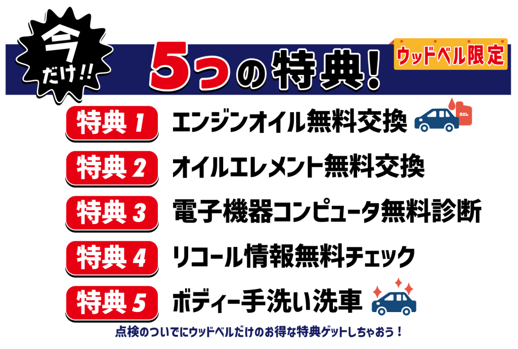 今だけ!ウッドベル限定!5つの特典!
特典①エンジンオイル無料交換
特典②オイルエレメント無料交換
特典③電子機器コンピュータ無料診断
特典④リコール情報無料チェック
特典⑤ボディ手洗い洗車
点検のついでにウッドベルだけのお得な特典ゲットしちゃおう!