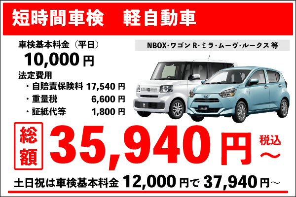 短時間車検(軽自動車)車検基本料金10,000円 +法定費用25,940円 合計35940円(税込)~ 土日祝は車検基本料金12,000円+法定費用25,940円合計37,940円(税込)~